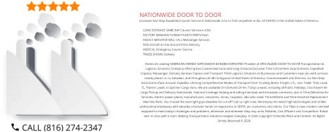 NATIONWIDE DOOR TO DOOR Exclusive Non-Stop Expedited Courier Service in Nationwide in to or from anywhere in ALL 50 STATES in the United States of America.   	LONG DISTANCE SAME DAY Courier Service in USA 	FACTORY MANUFACTURING PLANTS PARTS Rush 	HIGHLY SENSITIVE WILL CALL Messenger Services 	AOG Aircraft on the Ground Parts Delivery 	MEDICAL Emergency Courier Service 	TRADE SHOWS Delivery  America’s Leading AMERICAN OWNED NATIONWIDE BONDED EXPEDITED Provider of SPECIALIZED DOOR TO DOOR Transportation & Logistics Solutions Company offering Fast Customized Local and Long Distance Exclusive Time Critical Non-Stop Domestic Expedited Express, Messenger, Delivery Services Express and Transport Third Logistics Solutions to Businesses and Customers near you with services nearby places in, to, between, and throughout all 48 Contiguous United States of America, Commonwealth and Districts, via Non-Stop Exclusive Surface Ground  Expedite. Utilizing Comprehensive Modes of Transport from Trucking Motor Freight, LTL, Less Trailer Than Load, TL, Trailers Loads, to Sprinter Cargo Vans. We are available On-Demand 24 hrs 7 Days a week, including all Public Holidays. Fast Airport Air Cargo Pickup and Delivery Nationwide. National Coverage helping and aiding interstate and intrastate commerce. Just in Time Deliveries for factories, electric power plants, manufacturers, industries, mines, hospitals, labs who need  Time Definite and Time Sensitive Replacement Machine Parts. You missed the overnight guys deadline for cut off? Call us right now. We employ the latest high technologies and skilled professional employees with decades of proven hands on experience to SERVE our customers and clients. Our Fleet is new, modern and well equipted to meet todays challenges and problems, whenever and wherever they may arise. Reliable, Cost Efficient and Competitive. Rated best in class with 5 stars. Making Transportation Solutions Happen Everyday. © 2026 Copyright Protected Work and Content. All Rights Strictly Reserved.© 2026.
