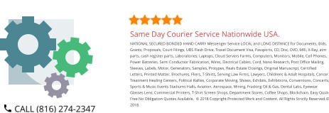 Same Day Courier Service Nationwide USA. NATIONAL SECURED BONDED HAND CARRY Messenger Service LOCAL and LONG DISTANCE for Documents, Bids, Grants, Proposals, Court Filings, UBS Flash Drive, Travel Document Visa, Passports, CD, Disc, DVD, MRI, X-Ray, atm parts, cash register parts, Laboratories, Laptops, Cloud Servers Farms, Computers, Monitors, Mobile, Cell Phones, Power Batteries. Semi Conductior Fabrication, Wires, Electrical Cables, Cord, Nano Research, Post Office Mailing, Sleeves, Labels, Motor, Generators, Samples, Protypes, Reals Estate Closings, Original Manuscript, Ceritified Letters, Printed Matter, Brochures, Fliers, T-Shirts, Serving Law Firms, Lawyers, Childrens & Adult Hospitals, Cancer Treatment Healing Centers, Political Rallies, Corporate Moving, Shows, Exhibits, Exhibitions, Conventions, Concerts, Sports & Music Events Stadiums Halls, Aviation, Aerospace, Mining, Fracking Oil & Gas, Dental Labs, Eyewear Glasses Lens, Commercial Printers, T-Shirt Screen Shops, Department Stores, Coffee Shops, Blockchain. Easy Quick Free No Obligation Quotes Available.  © 2018 Copyright Protected Work and Content. All Rights Strictly Reserved.© 2018.