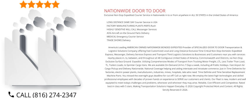 NATIONWIDE DOOR TO DOOR Exclusive Non-Stop Expedited Courier Service in Nationwide in to or from anywhere in ALL 50 STATES in the United States of America.   	LONG DISTANCE SAME DAY Courier Service in USA 	FACTORY MANUFACTURING PLANTS PARTS Rush 	HIGHLY SENSITIVE WILL CALL Messenger Services 	AOG Aircraft on the Ground Parts Delivery 	MEDICAL Emergency Courier Service 	TRADE SHOWS Delivery  America’s Leading AMERICAN OWNED NATIONWIDE BONDED EXPEDITED Provider of SPECIALIZED DOOR TO DOOR Transportation & Logistics Solutions Company offering Fast Customized Local and Long Distance Exclusive Time Critical Non-Stop Domestic Expedited Express, Messenger, Delivery Services Express and Transport Third Logistics Solutions to Businesses and Customers near you with services nearby places in, to, between, and throughout all 48 Contiguous United States of America, Commonwealth and Districts, via Non-Stop Exclusive Surface Ground  Expedite. Utilizing Comprehensive Modes of Transport from Trucking Motor Freight, LTL, Less Trailer Than Load, TL, Trailers Loads, to Sprinter Cargo Vans. We are available On-Demand 24 hrs 7 Days a week, including all Public Holidays. Fast Airport Air Cargo Pickup and Delivery Nationwide. National Coverage helping and aiding interstate and intrastate commerce. Just in Time Deliveries for factories, electric power plants, manufacturers, industries, mines, hospitals, labs who need  Time Definite and Time Sensitive Replacement Machine Parts. You missed the overnight guys deadline for cut off? Call us right now. We employ the latest high technologies and skilled professional employees with decades of proven hands on experience to SERVE our customers and clients. Our Fleet is new, modern and well equipted to meet todays challenges and problems, whenever and wherever they may arise. Reliable, Cost Efficient and Competitive. Rated best in class with 5 stars. Making Transportation Solutions Happen Everyday. © 2026 Copyright Protected Work and Content. All Rights Strictly Reserved.© 2026.
