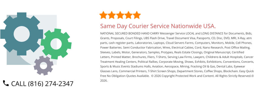 Same Day Courier Service Nationwide USA. NATIONAL SECURED BONDED HAND CARRY Messenger Service LOCAL and LONG DISTANCE for Documents, Bids, Grants, Proposals, Court Filings, UBS Flash Drive, Travel Document Visa, Passports, CD, Disc, DVD, MRI, X-Ray, atm parts, cash register parts, Laboratories, Laptops, Cloud Servers Farms, Computers, Monitors, Mobile, Cell Phones, Power Batteries. Semi Conductior Fabrication, Wires, Electrical Cables, Cord, Nano Research, Post Office Mailing, Sleeves, Labels, Motor, Generators, Samples, Protypes, Reals Estate Closings, Original Manuscript, Ceritified Letters, Printed Matter, Brochures, Fliers, T-Shirts, Serving Law Firms, Lawyers, Childrens & Adult Hospitals, Cancer Treatment Healing Centers, Political Rallies, Corporate Moving, Shows, Exhibits, Exhibitions, Conventions, Concerts, Sports & Music Events Stadiums Halls, Aviation, Aerospace, Mining, Fracking Oil & Gas, Dental Labs, Eyewear Glasses Lens, Commercial Printers, T-Shirt Screen Shops, Department Stores, Coffee Shops, Blockchain. Easy Quick Free No Obligation Quotes Available.  © 2026 Copyright Protected Work and Content. All Rights Strictly Reserved.© 2026.