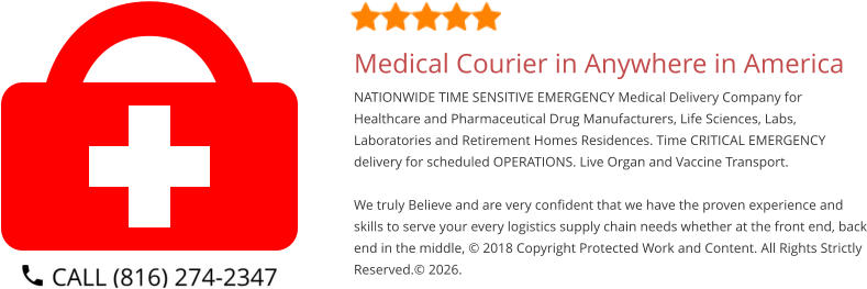 Medical Courier in Anywhere in America NATIONWIDE TIME SENSITIVE EMERGENCY Medical Delivery Company for Healthcare and Pharmaceutical Drug Manufacturers, Life Sciences, Labs, Laboratories and Retirement Homes Residences. Time CRITICAL EMERGENCY delivery for scheduled OPERATIONS. Live Organ and Vaccine Transport.     We truly Believe and are very confident that we have the proven experience and skills to serve your every logistics supply chain needs whether at the front end, back end in the middle, © 2018 Copyright Protected Work and Content. All Rights Strictly Reserved.© 2026.