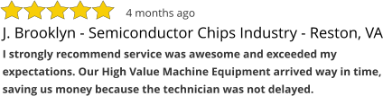 J. Brooklyn - Semiconductor Chips Industry - Reston, VA I strongly recommend service was awesome and exceeded my expectations. Our High Value Machine Equipment arrived way in time, saving us money because the technician was not delayed. 4 months ago