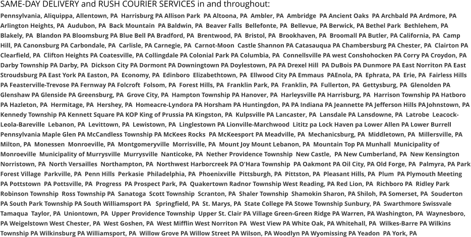 SAME-DAY DELIVERY and RUSH COURIER SERVICES in and throughout: Pennsylvania, Aliquippa, Allentown, PA  Harrisburg PA Allison Park  PA Altoona, PA  Ambler, PA  Ambridge  PA Ancient Oaks  PA Archbald PA Ardmore, PA  Arlington Heights, PA  Audubon, PA  Back Mountain  PA Baldwin, PA  Beaver Falls  Bellefonte, PA  Bellevue, PA Berwick, PA Bethel Park  Bethlehem, PA  Blakely, PA  Blandon PA Bloomsburg PA Blue Bell PA Bradford, PA  Brentwood, PA  Bristol, PA  Brookhaven, PA  Broomall PA Butler, PA California, PA  Camp Hill, PA Canonsburg PA Carbondale, PA  Carlisle, PA Carnegie, PA  Carnot-Moon  Castle Shannon PA Catasauqua PA Chambersburg PA Chester, PA  Clairton PA Clearfield, PA  Clifton Heights PA Coatesville, PA Collingdale PA Colonial Park PA Columbia, PA  Connellsville PA west Conshohocken PA Corry PA Croydon, PA  Darby Township PA Darby, PA  Dickson City PA Dormont PA Downingtown PA Doylestown, PA PA Drexel Hill  PA DuBois PA Dunmore PA East Norriton PA East Stroudsburg PA East York PA Easton, PA  Economy, PA  Edinboro  Elizabethtown, PA  Ellwood City PA Emmaus  PAEnola, PA  Ephrata, PA  Erie, PA  Fairless Hills PA Feasterville-Trevose PA Fernway PA Folcroft  Folsom, PA  Forest Hills, PA  Franklin Park, PA  Franklin, PA  Fullerton, PA  Gettysburg, PA  Glenolden PA Glenshaw PA Glenside PA Greensburg, PA  Grove City, PA  Hampton Township PA Hanover, PA  Harleysville PA Harrisburg, PA  Harrison Township PA Hatboro PA Hazleton, PA  Hermitage, PA  Hershey, PA  Homeacre-Lyndora PA Horsham PA Huntingdon, PA PA Indiana PA Jeannette PA Jefferson Hills PAJohnstown, PA Kennedy Township PA Kennett Square PA KOP King of Prussia PA Kingston, PA  Kulpsville PA Lancaster, PA  Lansdale PA Lansdowne, PA  Latrobe  Leacock-Leola-Bareville  Lebanon, PA  Levittown, PA  Lewistown, PA  Linglestown PA Lionville-Marchwood  Lititz pa Lock Haven pa Lower Allen PA Lower Burrell Pennsylvania Maple Glen PA McCandless Township PA McKees Rocks  PA McKeesport PA Meadville, PA  Mechanicsburg, PA  Middletown, PA  Millersville, PA  Milton, PA  Monessen  Monroeville, PA  Montgomeryville  Morrisville, PA  Mount Joy Mount Lebanon, PA  Mountain Top PA Munhall  Municipality of Monroeville  Municipality of Murrysville  Murrysville  Nanticoke, PA  Nether Providence Township  New Castle,  PA New Cumberland, PA  New Kensington  Norristown, PA  North Versailles  Northampton, PA  Northwest Harborcreek PA O'Hara Township  PA Oakmont PA Oil City, PA Old Forge, PA  Palmyra, PA Park Forest Village  Parkville, PA  Penn Hills  Perkasie  Philadelphia, PA  Phoenixville  Pittsburgh, PA  Pittston, PA  Pleasant Hills, PA  Plum  PA Plymouth Meeting  PA Pottstown  PA Pottsville, PA  Progress  PA Prospect Park, PA  Quakertown Radnor Township West Reading, PA Red Lion, PA  Richboro PA  Ridley Park Robinson Township  Ross Township PA  Sanatoga  Scott Township  Scranton, PA  Shaler Township  Shamokin Sharon, PA Shiloh, PA Somerset, PA  Souderton PA South Park Township PA South Williamsport PA   Springfield, PA  St. Marys, PA  State College PA Stowe Township Sunbury, PA  Swarthmore Swissvale Tamaqua  Taylor, PA  Uniontown, PA  Upper Providence Township  Upper St. Clair PA Village Green-Green Ridge PA Warren, PA Washington, PA  Waynesboro, PA Weigelstown West Chester, PA  West Goshen, PA  West Mifflin West Norriton PA  West View PA White Oak, PA Whitehall, PA  Wilkes-Barre PA Wilkins Township PA Wilkinsburg PA Williamsport, PA  Willow Grove PA Willow Street PA Wilson, PA Woodlyn PA Wyomissing PA Yeadon  PA York, PA